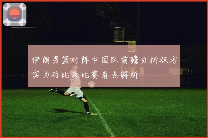 伊朗男篮对阵中国队前瞻分析双方实力对比及比赛看点解析